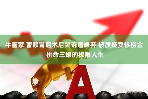 牛管家 曹颖胃癌术后哭诉遭嫌弃 被质疑卖惨捞金 拼命三娘的极限人生