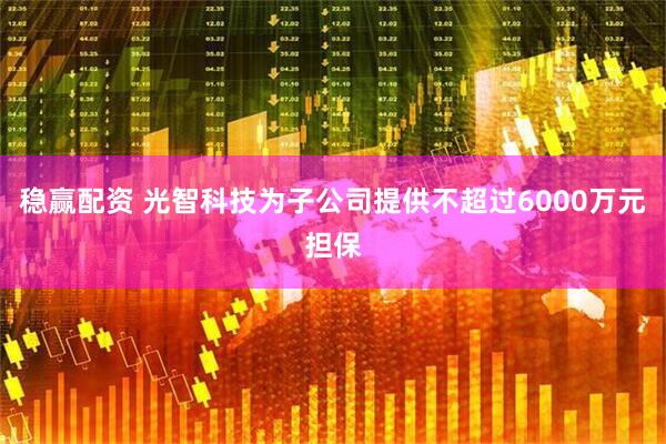 稳赢配资 光智科技为子公司提供不超过6000万元担保