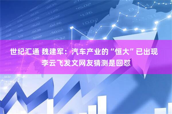 世纪汇通 魏建军：汽车产业的“恒大”已出现  李云飞发文网友猜测是回怼
