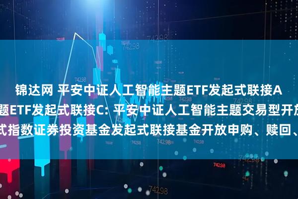 锦达网 平安中证人工智能主题ETF发起式联接A,平安中证人工智能主题ETF发起式联接C: 平安中证人工智能主题交易型开放式指数证券投资基金发起式联接基金开放申购、赎回、转换、定期定额投资业务的公告