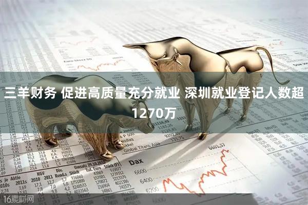 三羊财务 促进高质量充分就业 深圳就业登记人数超1270万