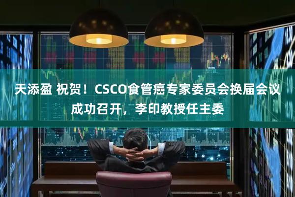 天添盈 祝贺！CSCO食管癌专家委员会换届会议成功召开，李印教授任主委