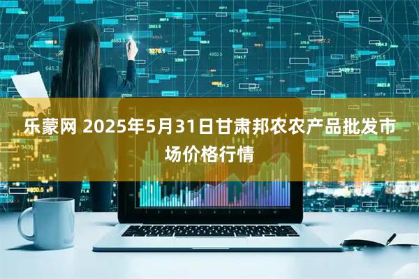 乐蒙网 2025年5月31日甘肃邦农农产品批发市场价格行情