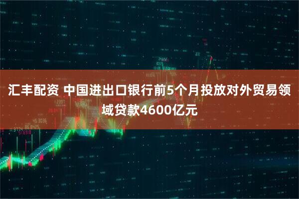 汇丰配资 中国进出口银行前5个月投放对外贸易领域贷款4600亿元