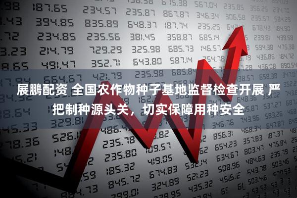 展鵬配资 全国农作物种子基地监督检查开展 严把制种源头关，切实保障用种安全