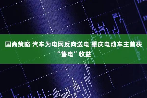 国尚策略 汽车为电网反向送电 重庆电动车主首获“售电”收益