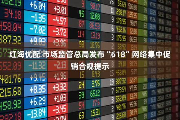 红海优配 市场监管总局发布“618”网络集中促销合规提示