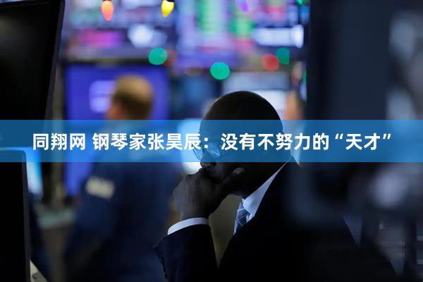 同翔网 钢琴家张昊辰：没有不努力的“天才”