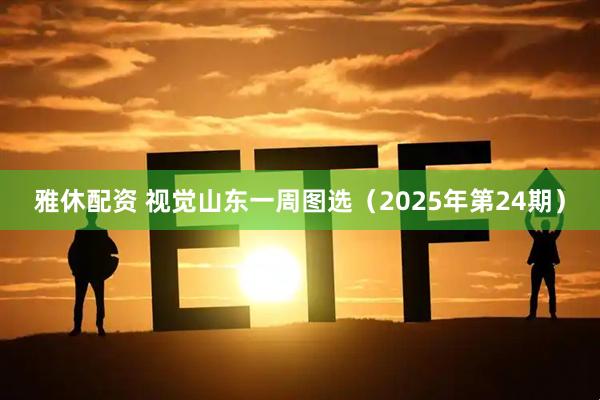 雅休配资 视觉山东一周图选（2025年第24期）