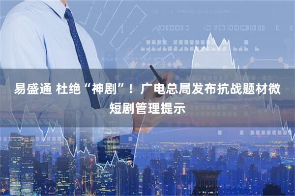 易盛通 杜绝“神剧”！广电总局发布抗战题材微短剧管理提示