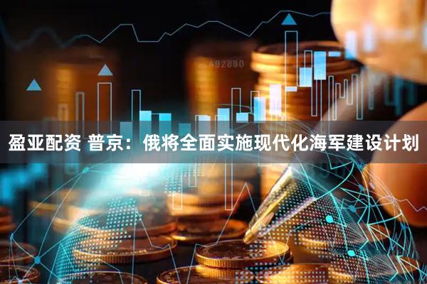 盈亚配资 普京：俄将全面实施现代化海军建设计划
