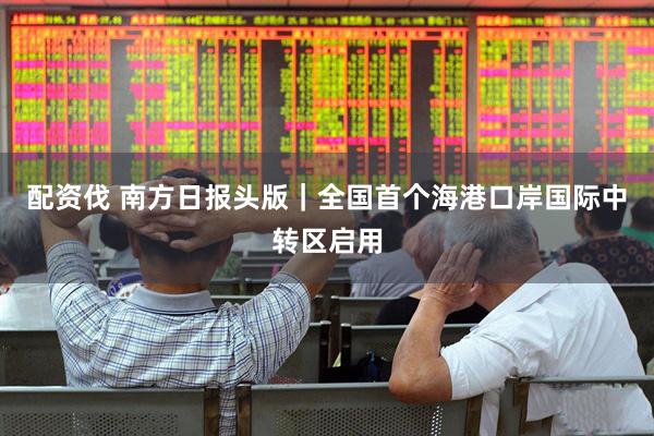 配资伐 南方日报头版｜全国首个海港口岸国际中转区启用