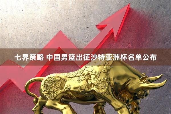 七界策略 中国男篮出征沙特亚洲杯名单公布