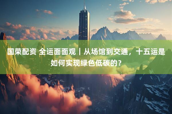 国荣配资 全运面面观｜从场馆到交通，十五运是如何实现绿色低碳的？