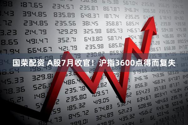 国荣配资 A股7月收官！沪指3600点得而复失