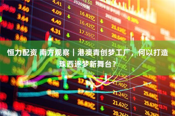 恒力配资 南方观察｜港澳青创梦工厂，何以打造珠西逐梦新舞台？