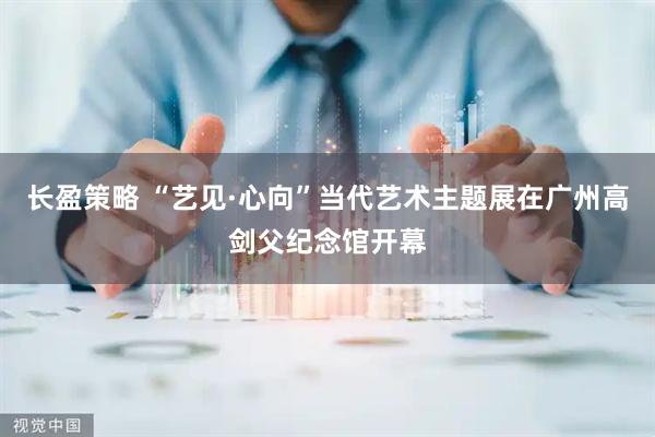 长盈策略 “艺见·心向”当代艺术主题展在广州高剑父纪念馆开幕