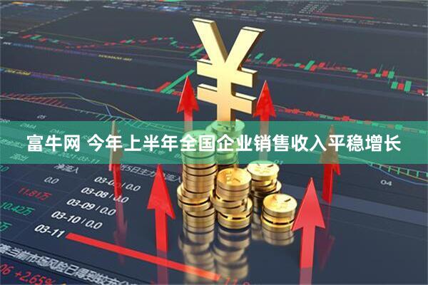 富牛网 今年上半年全国企业销售收入平稳增长