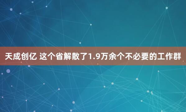 天成创亿 这个省解散了1.9万余个不必要的工作群