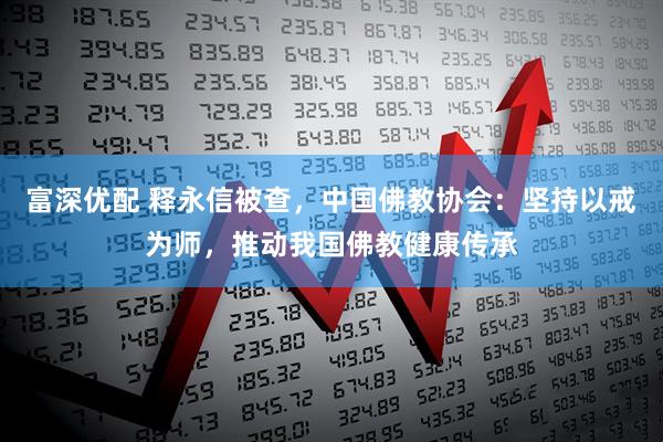 富深优配 释永信被查，中国佛教协会：坚持以戒为师，推动我国佛教健康传承