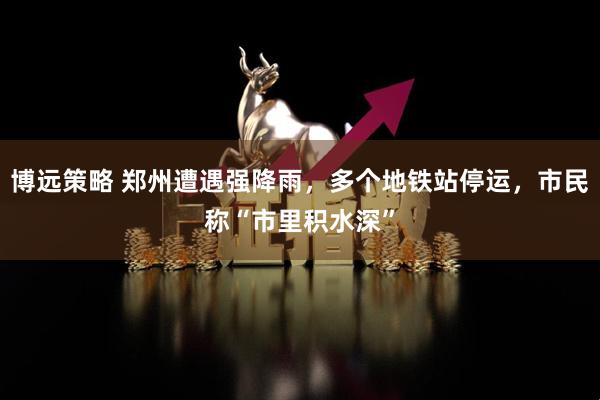 博远策略 郑州遭遇强降雨，多个地铁站停运，市民称“市里积水深”