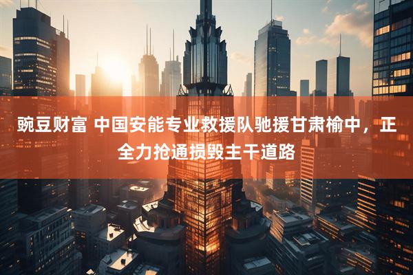 豌豆财富 中国安能专业救援队驰援甘肃榆中，正全力抢通损毁主干道路