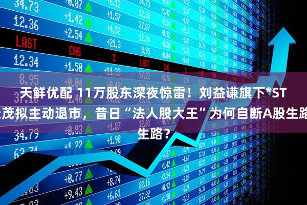 天鲜优配 11万股东深夜惊雷！刘益谦旗下*ST天茂拟主动退市，昔日“法人股大王”为何自断A股生路？