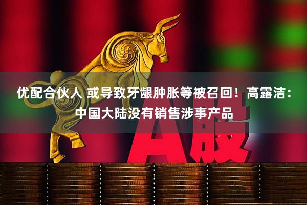 优配合伙人 或导致牙龈肿胀等被召回！高露洁：中国大陆没有销售涉事产品