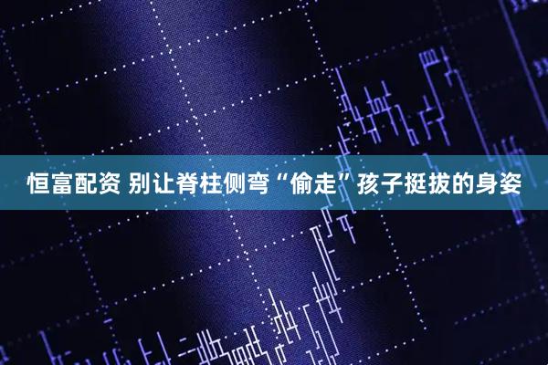 恒富配资 别让脊柱侧弯“偷走”孩子挺拔的身姿